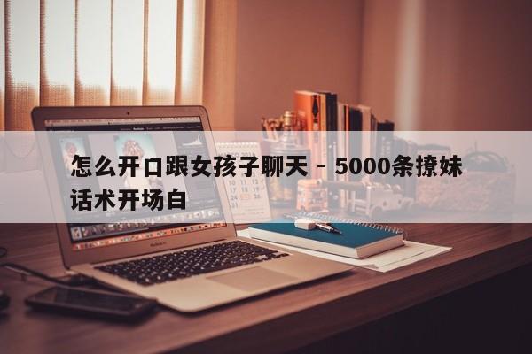 怎么开口跟女孩子聊天 - 5000条撩妹话术开场白