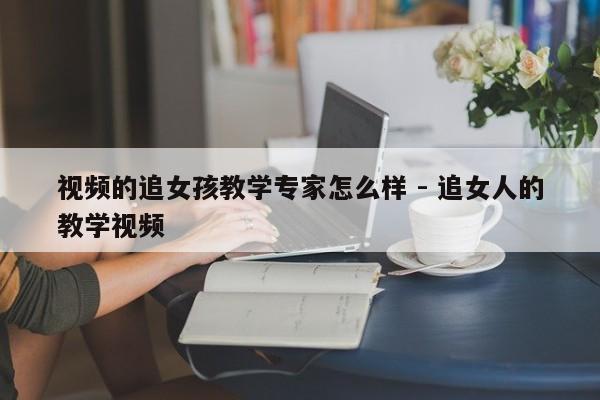 视频的追女孩教学专家怎么样 - 追女人的教学视频