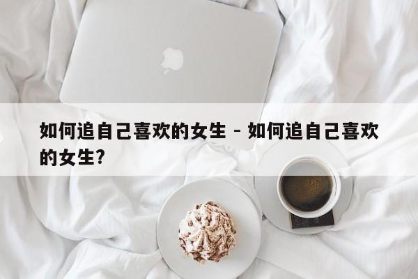 如何追自己喜欢的女生 - 如何追自己喜欢的女生?