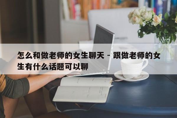 怎么和做老师的女生聊天 - 跟做老师的女生有什么话题可以聊