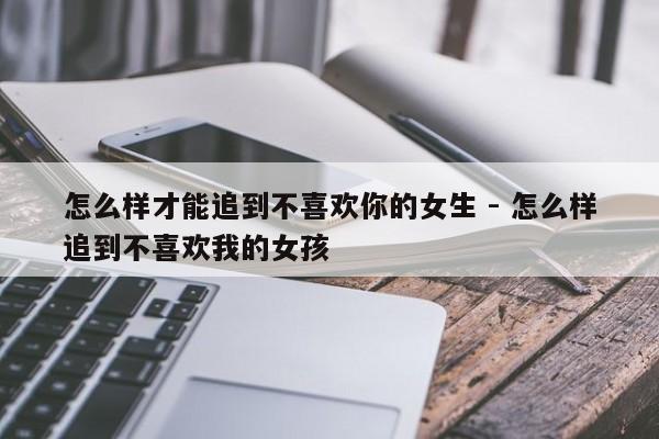 怎么样才能追到不喜欢你的女生 - 怎么样追到不喜欢我的女孩