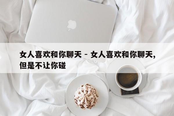 女人喜欢和你聊天 - 女人喜欢和你聊天,但是不让你碰