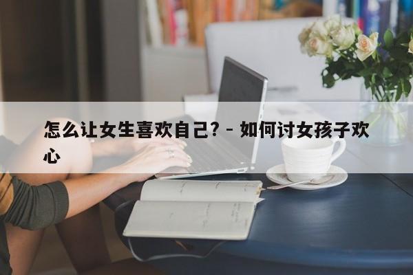 怎么让女生喜欢自己? - 如何讨女孩子欢心