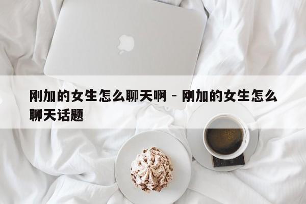 刚加的女生怎么聊天啊 - 刚加的女生怎么聊天话题