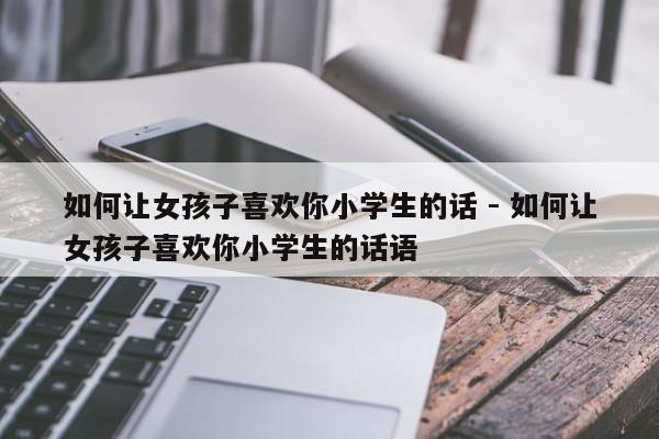 如何让女孩子喜欢你小学生的话 - 如何让女孩子喜欢你小学生的话语