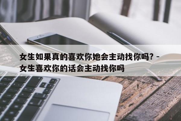 女生如果真的喜欢你她会主动找你吗? - 女生喜欢你的话会主动找你吗