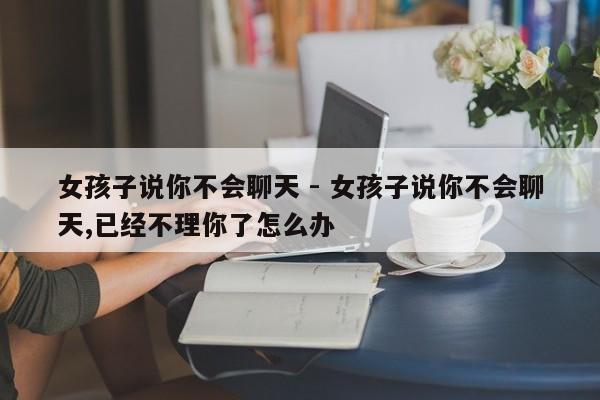 女孩子说你不会聊天 - 女孩子说你不会聊天,已经不理你了怎么办