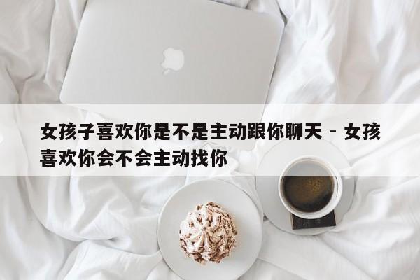 女孩子喜欢你是不是主动跟你聊天 - 女孩喜欢你会不会主动找你