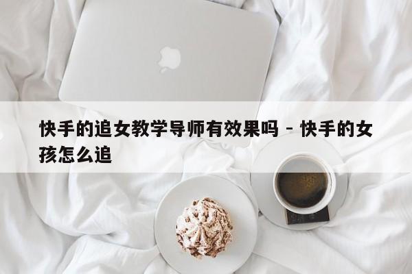 快手的追女教学导师有效果吗 - 快手的女孩怎么追