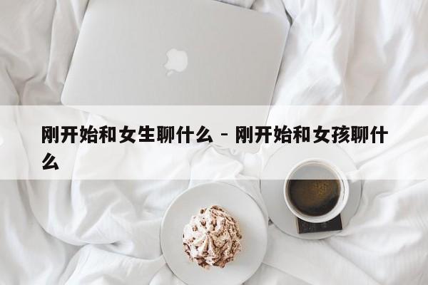 刚开始和女生聊什么 - 刚开始和女孩聊什么