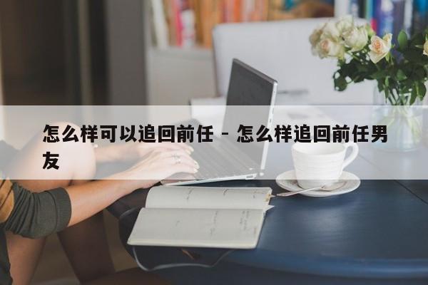 怎么样可以追回前任 - 怎么样追回前任男友