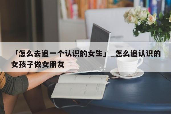 「怎么去追一个认识的女生」_怎么追认识的女孩子做女朋友