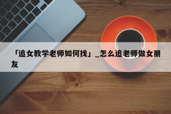 「追女教学老师如何找」_怎么追老师做女朋友