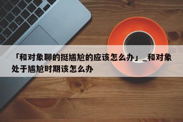 「和对象聊的挺尴尬的应该怎么办」_和对象处于尴尬时期该怎么办