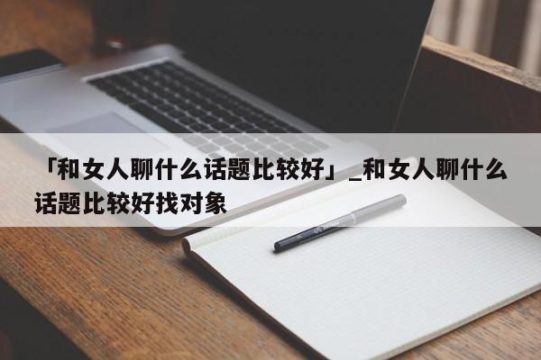 「和女人聊什么话题比较好」_和女人聊什么话题比较好找对象