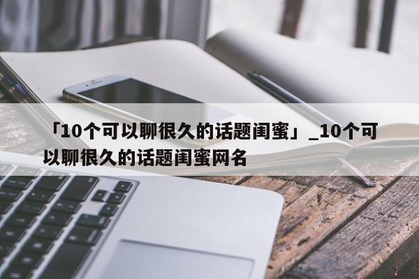 「10个可以聊很久的话题闺蜜」_10个可以聊很久的话题闺蜜网名