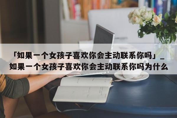 「如果一个女孩子喜欢你会主动联系你吗」_如果一个女孩子喜欢你会主动联系你吗为什么