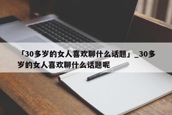 「30多岁的女人喜欢聊什么话题」_30多岁的女人喜欢聊什么话题呢