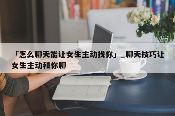 「怎么聊天能让女生主动找你」_聊天技巧让女生主动和你聊