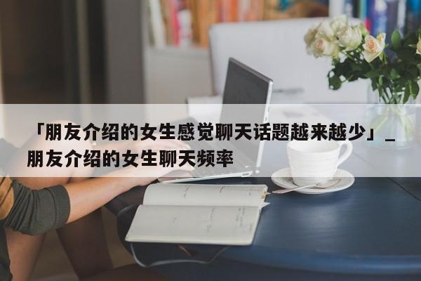 「朋友介绍的女生感觉聊天话题越来越少」_朋友介绍的女生聊天频率