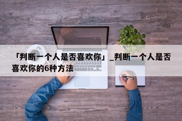 「判断一个人是否喜欢你」_判断一个人是否喜欢你的6种方法