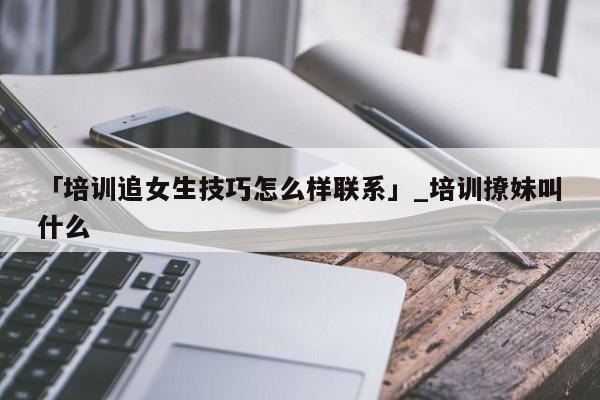 「培训追女生技巧怎么样联系」_培训撩妹叫什么