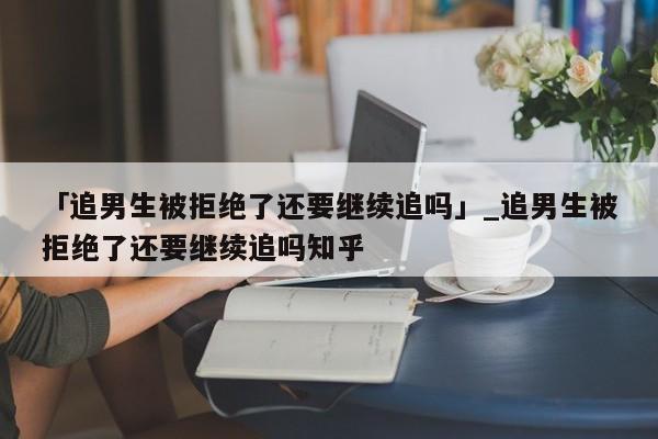 「追男生被拒绝了还要继续追吗」_追男生被拒绝了还要继续追吗知乎