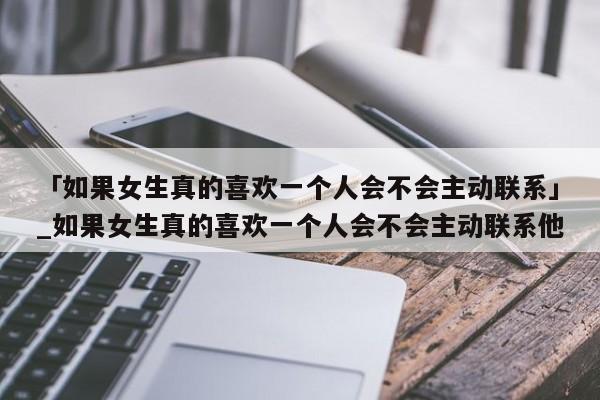 「如果女生真的喜欢一个人会不会主动联系」_如果女生真的喜欢一个人会不会主动联系他