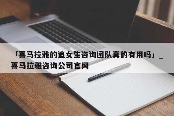 「喜马拉雅的追女生咨询团队真的有用吗」_喜马拉雅咨询公司官网