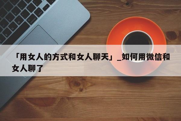 「用女人的方式和女人聊天」_如何用微信和女人聊了